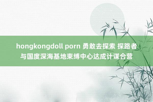 hongkongdoll porn 勇敢去探索 探路者与国度深海基地束缚中心达成计谋合营