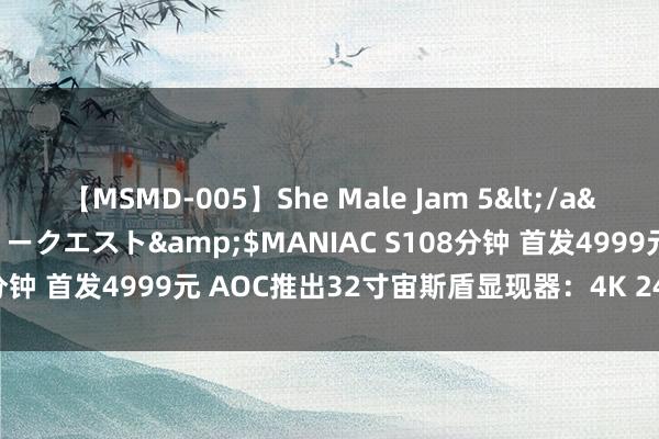 【MSMD-005】She Male Jam 5</a>2008-08-04グローリークエスト&$MANIAC S108分钟 首发4999元 AOC推出32寸宙斯盾显现器：4K 240Hz VA屏