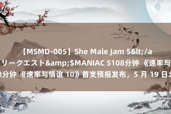 【MSMD-005】She Male Jam 5</a>2008-08-04グローリークエスト&$MANIAC S108分钟 《速率与情谊 10》首支预报发布，5 月 19 日北好意思上映