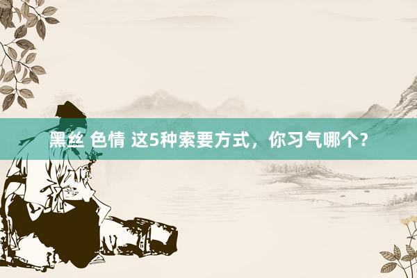 黑丝 色情 这5种索要方式，你习气哪个？