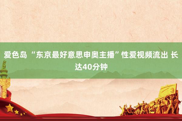 爱色岛 “东京最好意思申奥主播”性爱视频流出 长达40分钟