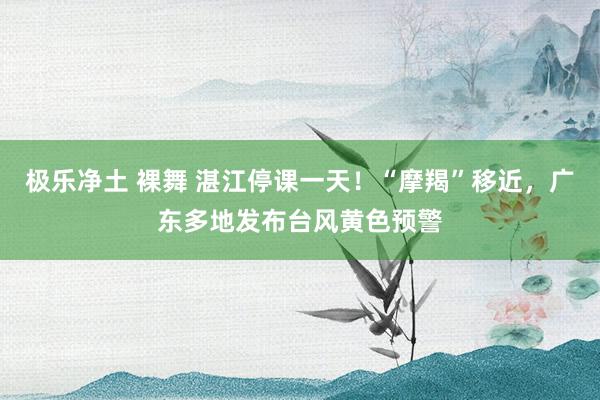 极乐净土 裸舞 湛江停课一天！“摩羯”移近，广东多地发布台风黄色预警