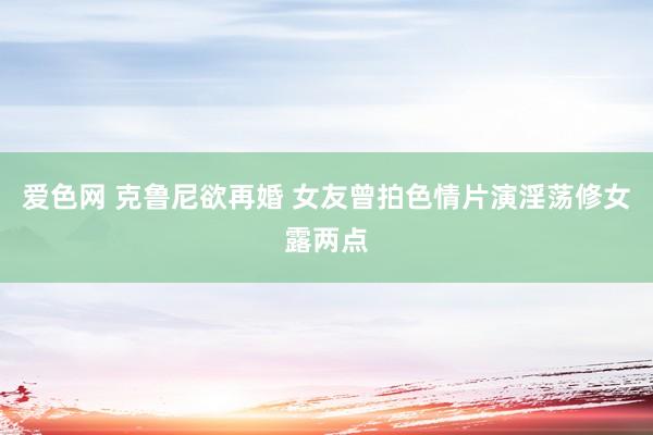 爱色网 克鲁尼欲再婚 女友曾拍色情片演淫荡修女露两点