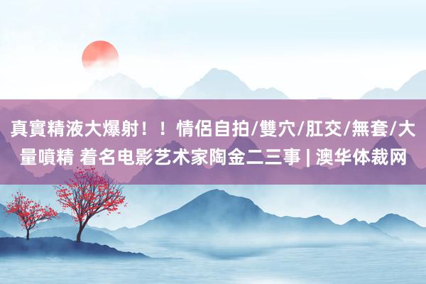 真實精液大爆射!!情侶自拍/雙穴/肛交/無套/大量噴精 着名电影艺术家陶金二三事 | 澳华体裁网