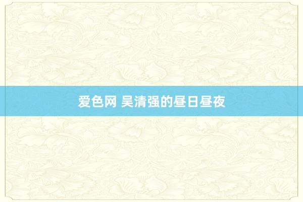 爱色网 吴清强的昼日昼夜