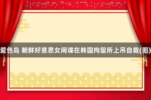 爱色岛 朝鲜好意思女间谍在韩国拘留所上吊自裁(图)