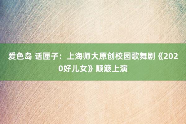 爱色岛 话匣子：上海师大原创校园歌舞剧《2020好儿女》颠簸上演