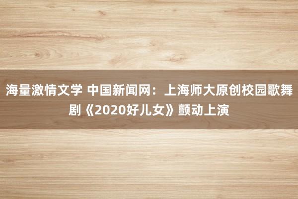 海量激情文学 中国新闻网：上海师大原创校园歌舞剧《2020好儿女》颤动上演