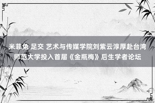 米菲兔 足交 艺术与传媒学院刘紫云淳厚赴台湾师范大学投入首届《金瓶梅》后生学者论坛