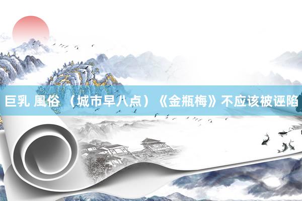 巨乳 風俗 （城市早八点）《金瓶梅》不应该被诬陷