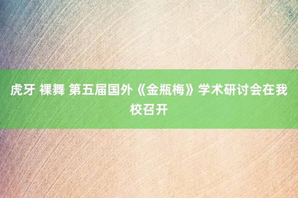虎牙 裸舞 第五届国外《金瓶梅》学术研讨会在我校召开