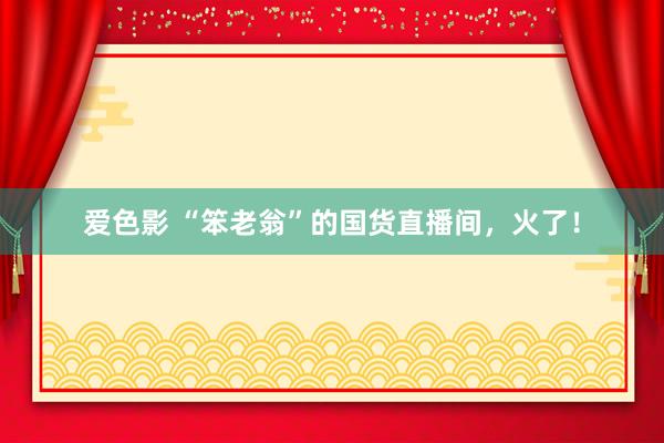 爱色影 “笨老翁”的国货直播间，火了！