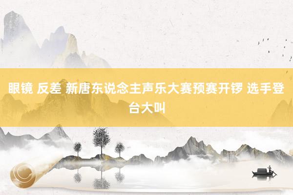眼镜 反差 新唐东说念主声乐大赛预赛开锣 选手登台大叫