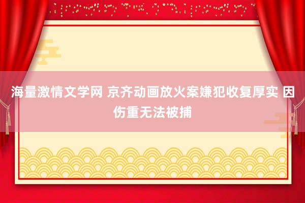 海量激情文学网 京齐动画放火案嫌犯收复厚实 因伤重无法被捕