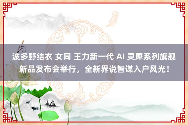 波多野结衣 女同 王力新一代 AI 灵犀系列旗舰新品发布会举行，全新界说智谋入户风光！