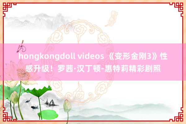 hongkongdoll videos 《变形金刚3》性感升级！罗茜·汉丁顿-惠特莉精彩剧照