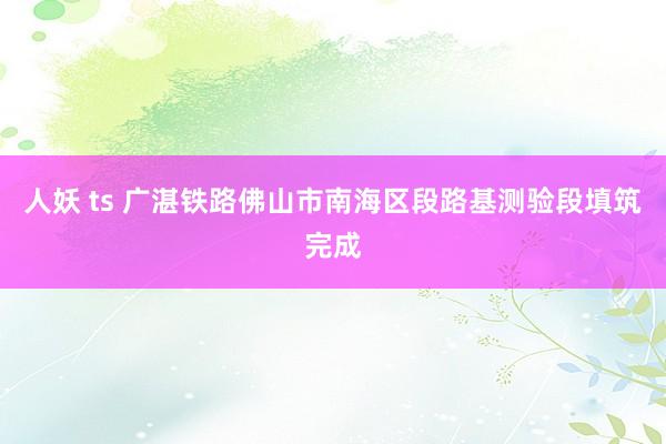 人妖 ts 广湛铁路佛山市南海区段路基测验段填筑完成