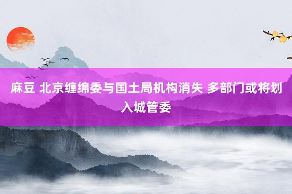 麻豆 北京缠绵委与国土局机构消失 多部门或将划入城管委