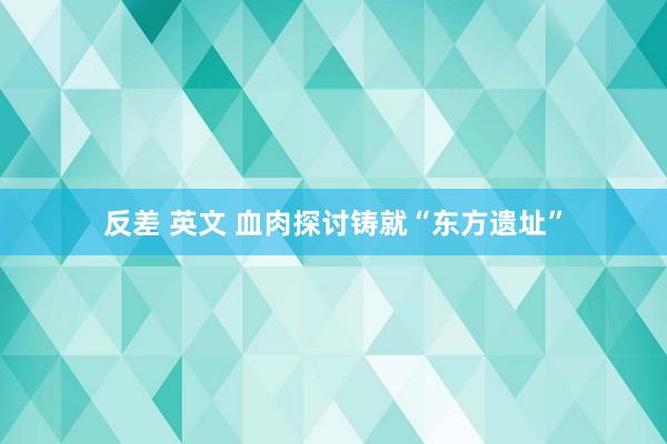 反差 英文 血肉探讨铸就“东方遗址”