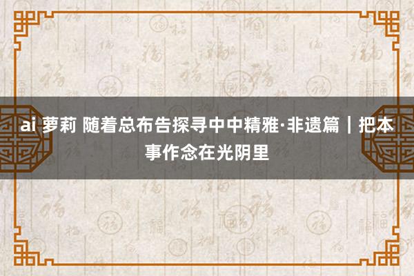 ai 萝莉 随着总布告探寻中中精雅·非遗篇｜把本事作念在光阴里