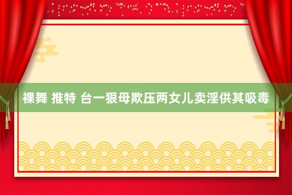 裸舞 推特 台一狠母欺压两女儿卖淫供其吸毒