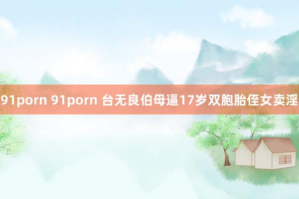91porn 91porn 台无良伯母逼17岁双胞胎侄女卖淫