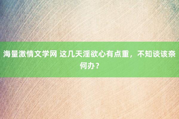 海量激情文学网 这几天淫欲心有点重,不知谈该奈何办?