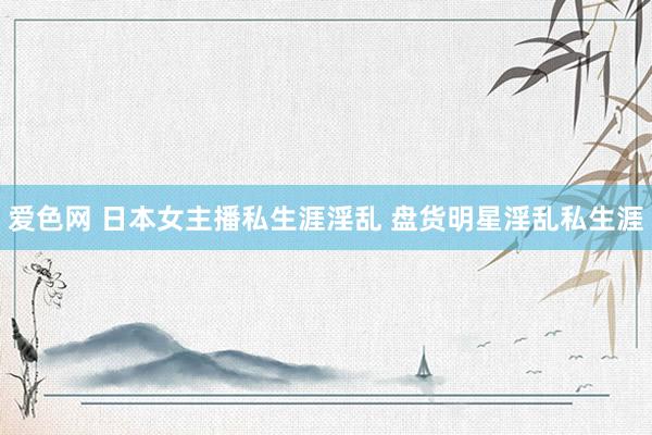 爱色网 日本女主播私生涯淫乱 盘货明星淫乱私生涯