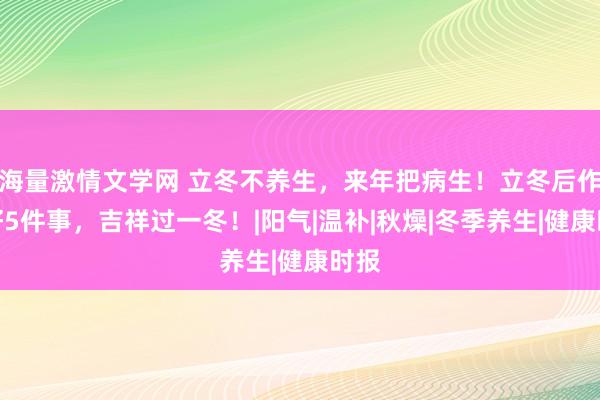 海量激情文学网 立冬不养生，来年把病生！立冬后作念好5件事，吉祥过一冬！|阳气|温补|秋燥|冬季养生|健康时报