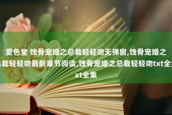 爱色堂 蚀骨宠婚之总裁轻轻吻无弹窗，蚀骨宠婚之总裁轻轻吻最新章节阅读，蚀骨宠婚之总裁轻轻吻txt全集