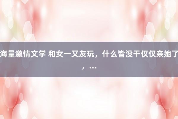 海量激情文学 和女一又友玩,什么皆没干仅仅亲她了,...