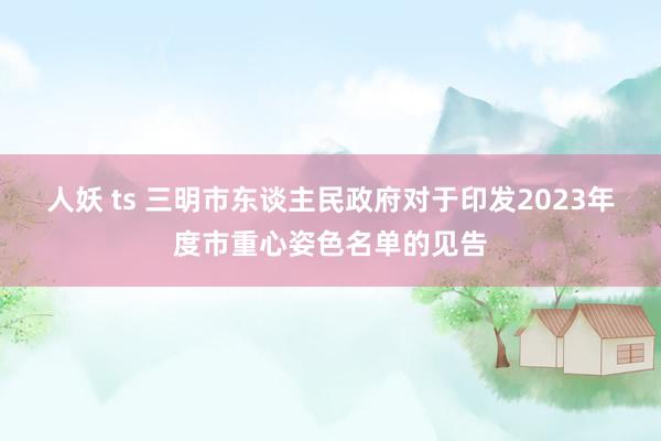 人妖 ts 三明市东谈主民政府对于印发2023年度市重心姿色名单的见告