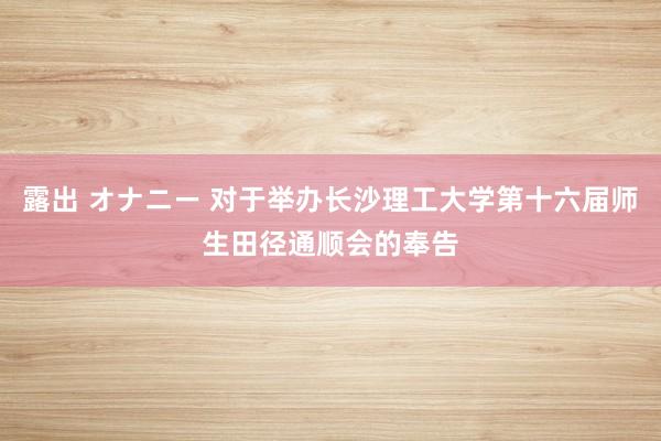 露出 オナニー 对于举办长沙理工大学第十六届师生田径通顺会的奉告