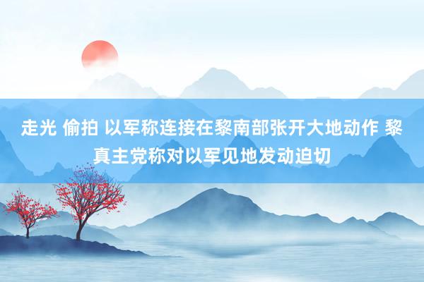走光 偷拍 以军称连接在黎南部张开大地动作 黎真主党称对以军见地发动迫切