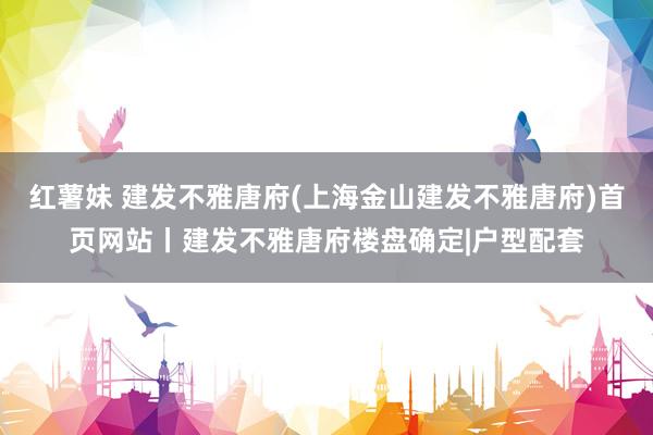 红薯妹 建发不雅唐府(上海金山建发不雅唐府)首页网站丨建发不雅唐府楼盘确定|户型配套