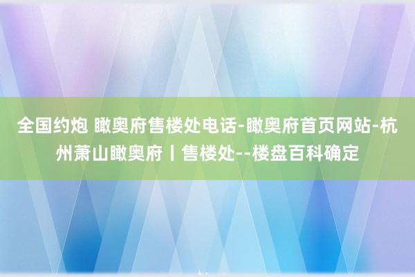 全国约炮 瞰奥府售楼处电话-瞰奥府首页网站-杭州萧山瞰奥府丨售楼处--楼盘百科确定
