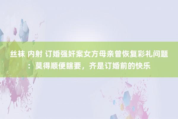 丝袜 内射 订婚强奸案女方母亲曾恢复彩礼问题：莫得顺便瞎要，齐是订婚前的快乐