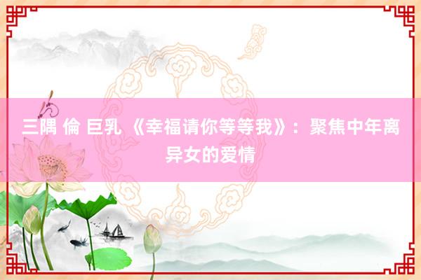 三隅 倫 巨乳 《幸福请你等等我》：聚焦中年离异女的爱情