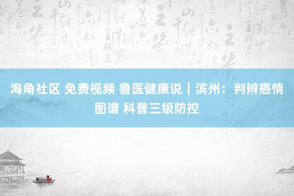 海角社区 免费视频 鲁医健康说｜滨州：判辨癌情图谱 科普三级防控