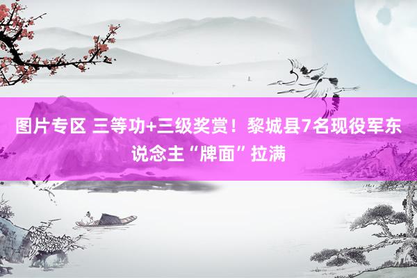 图片专区 三等功+三级奖赏！黎城县7名现役军东说念主“牌面”拉满