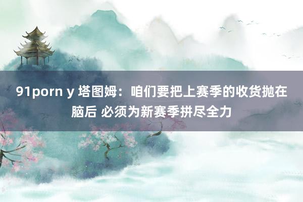 91porn y 塔图姆：咱们要把上赛季的收货抛在脑后 必须为新赛季拼尽全力
