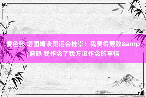 爱色影 塔图姆谈奥运会推崇：我莫得颓败&盛怒 我作念了我方该作念的事情