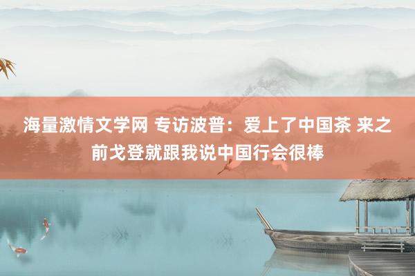 海量激情文学网 专访波普：爱上了中国茶 来之前戈登就跟我说中国行会很棒