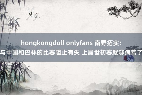hongkongdoll onlyfans 南野拓实：与中国和巴林的比赛阻止有失 上届世初赛就够病笃了