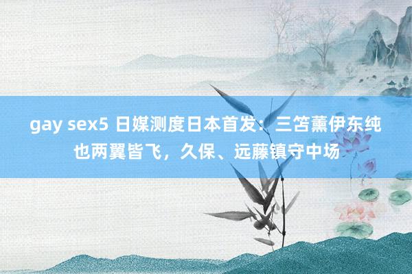 gay sex5 日媒测度日本首发：三笘薰伊东纯也两翼皆飞，久保、远藤镇守中场