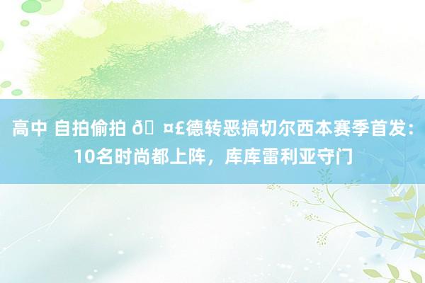 高中 自拍偷拍 🤣德转恶搞切尔西本赛季首发：10名时尚都上阵，库库雷利亚守门