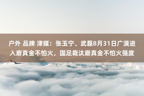 户外 品牌 津媒：张玉宁、武磊8月31日广漠进入磨真金不怕火，国足裁汰磨真金不怕火强度