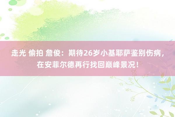 走光 偷拍 詹俊：期待26岁小基耶萨鉴别伤病，在安菲尔德再行找回巅峰景况！