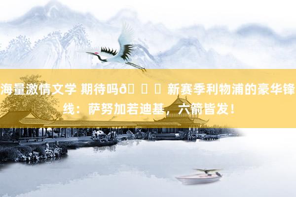 海量激情文学 期待吗😍新赛季利物浦的豪华锋线：萨努加若迪基，六箭皆发！