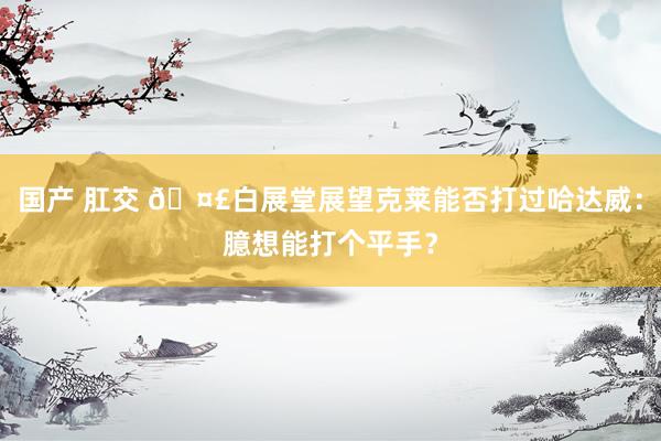 国产 肛交 🤣白展堂展望克莱能否打过哈达威：臆想能打个平手？